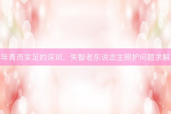 年青而实足的深圳，失智老东说念主照护问题求解