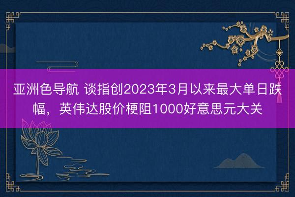 亚洲色导航 谈指创2023年3月以来最大单日跌幅，英伟达股价梗阻1000好意思元大关