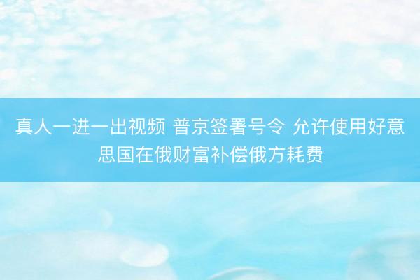真人一进一出视频 普京签署号令 允许使用好意思国在俄财富补偿俄方耗费