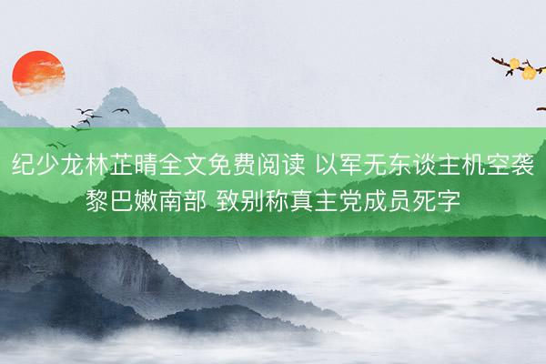 纪少龙林芷晴全文免费阅读 以军无东谈主机空袭黎巴嫩南部 致别称真主党成员死字