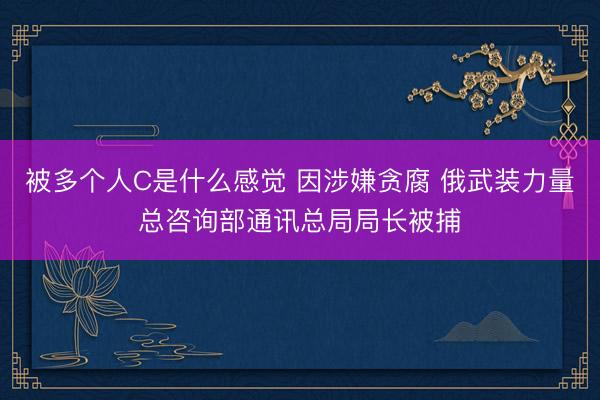 被多个人C是什么感觉 因涉嫌贪腐 俄武装力量总咨询部通讯总局局长被捕