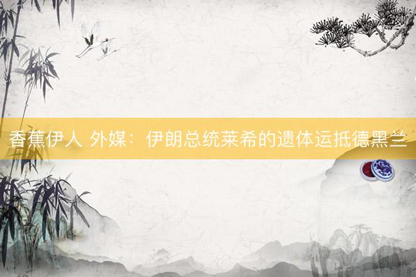 香蕉伊人 外媒：伊朗总统莱希的遗体运抵德黑兰