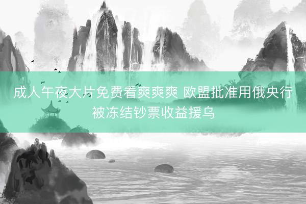 成人午夜大片免费看爽爽爽 欧盟批准用俄央行被冻结钞票收益援乌