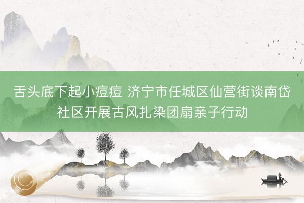 舌头底下起小痘痘 济宁市任城区仙营街谈南岱社区开展古风扎染团扇亲子行动