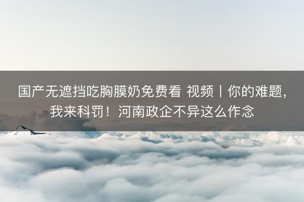 国产无遮挡吃胸膜奶免费看 视频丨你的难题，我来科罚！河南政企不异这么作念