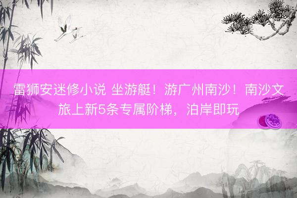 雷狮安迷修小说 坐游艇！游广州南沙！南沙文旅上新5条专属阶梯，泊岸即玩