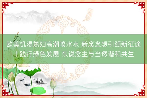 欧美饥渴熟妇高潮喷水水 新念念想引颈新征途丨践行绿色发展 东说念主与当然谐和共生