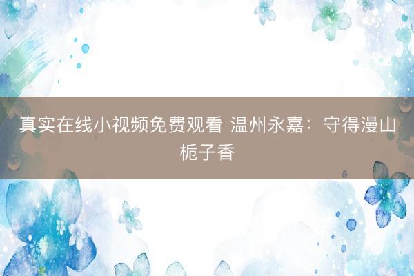 真实在线小视频免费观看 温州永嘉：守得漫山栀子香