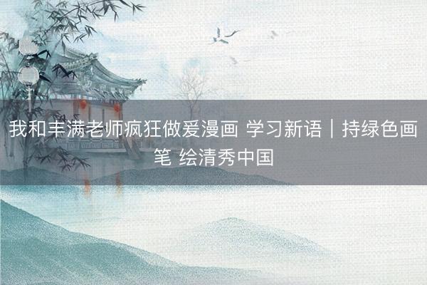 我和丰满老师疯狂做爰漫画 学习新语｜持绿色画笔 绘清秀中国