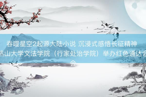 吞噬星空2起源大陆小说 沉浸式感悟长征精神 燕山大学文法学院（行家处治学院）举办红色通达会