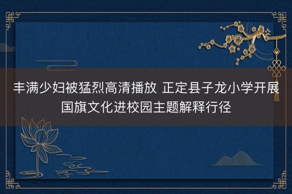 丰满少妇被猛烈高清播放 正定县子龙小学开展国旗文化进校园主题解释行径