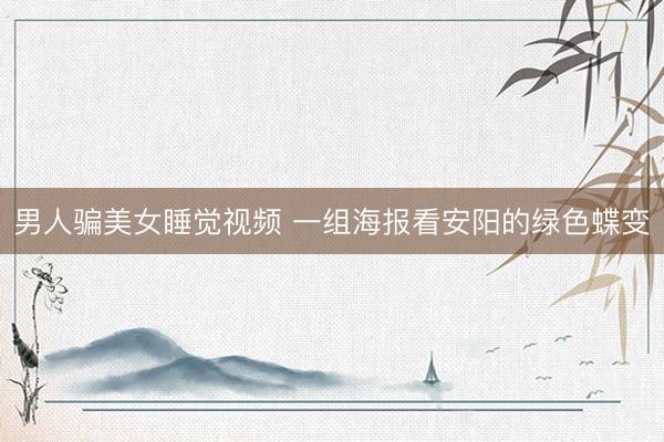 男人骗美女睡觉视频 一组海报看安阳的绿色蝶变