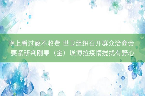 晚上看过瘾不收费 世卫组织召开群众洽商会 要紧研判刚果（金）埃博拉疫情搅扰有野心