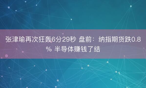 张津瑜再次狂轰6分29秒 盘前：纳指期货跌0.8% 半导体赚钱了结
