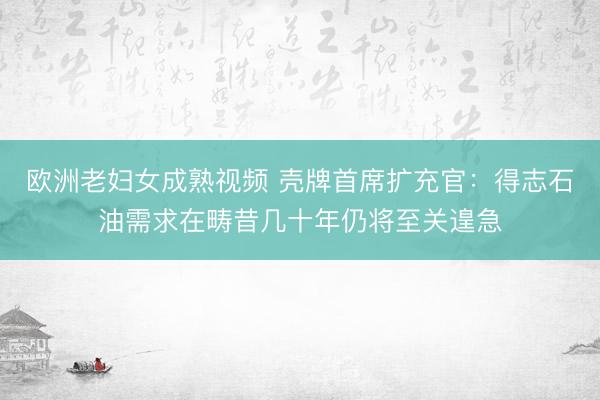 欧洲老妇女成熟视频 壳牌首席扩充官：得志石油需求在畴昔几十年仍将至关遑急