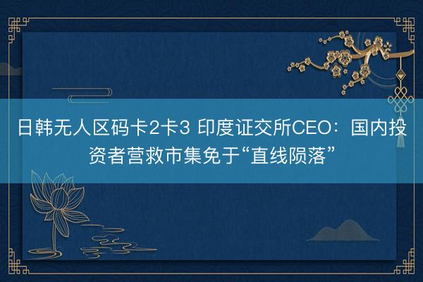 日韩无人区码卡2卡3 印度证交所CEO：国内投资者营救市集免于“直线陨落”