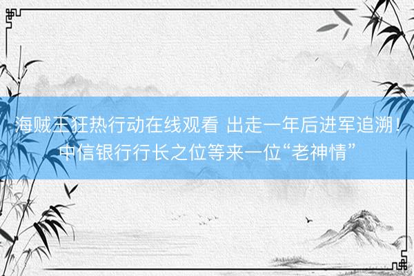 海贼王狂热行动在线观看 出走一年后进军追溯！中信银行行长之位等来一位“老神情”
