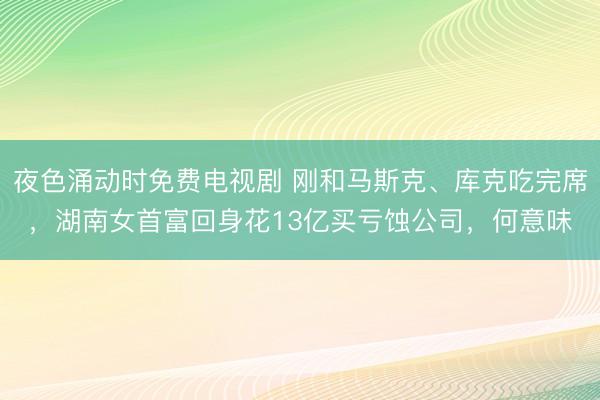 夜色涌动时免费电视剧 刚和马斯克、库克吃完席，湖南女首富回身花13亿买亏蚀公司，何意味