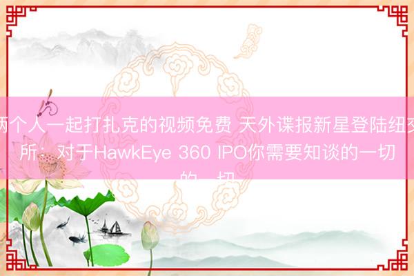两个人一起打扎克的视频免费 天外谍报新星登陆纽交所：对于HawkEye 360 IPO你需要知谈的一切