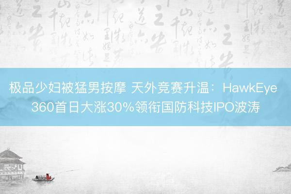极品少妇被猛男按摩 天外竞赛升温：HawkEye 360首日大涨30%领衔国防科技IPO波涛