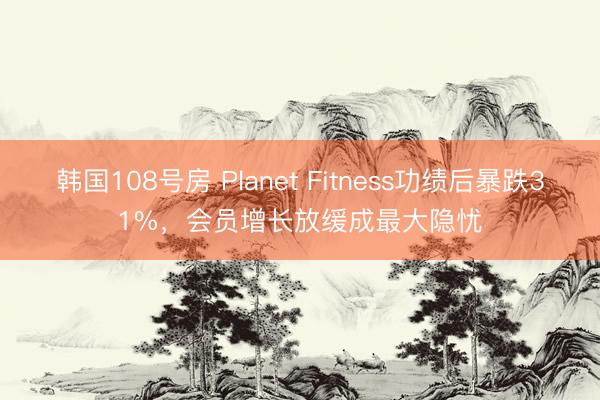 韩国108号房 Planet Fitness功绩后暴跌31%，会员增长放缓成最大隐忧