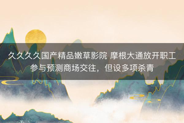 久久久久国产精品嫩草影院 摩根大通放开职工参与预测商场交往，但设多项杀青