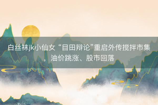 白丝袜jk小仙女 “目田辩论”重启外传搅拌市集，油价跳涨、股市回落