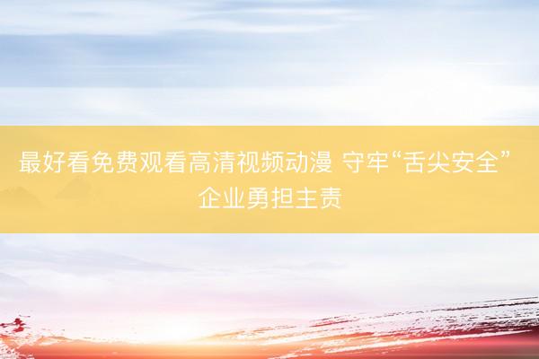 最好看免费观看高清视频动漫 守牢“舌尖安全” 企业勇担主责