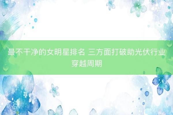 最不干净的女明星排名 三方面打破助光伏行业穿越周期