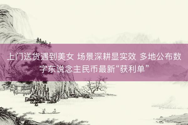 上门送货遇到美女 场景深耕显实效 多地公布数字东说念主民币最新“获利单”