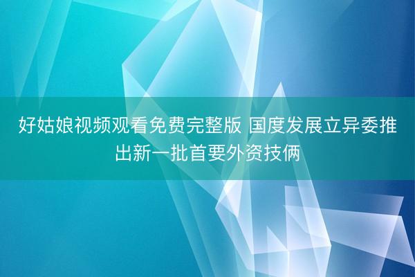 好姑娘视频观看免费完整版 国度发展立异委推出新一批首要外资技俩