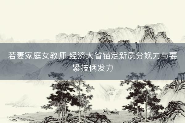 若妻家庭女教师 经济大省锚定新质分娩力与要紧技俩发力