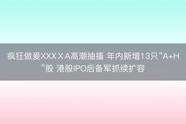 疯狂做爰XXXⅩA高潮抽搐 年内新增13只“A+H”股 港股IPO后备军抓续扩容