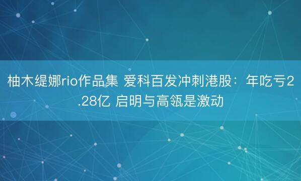 柚木缇娜rio作品集 爱科百发冲刺港股：年吃亏2.28亿 启明与高瓴是激动