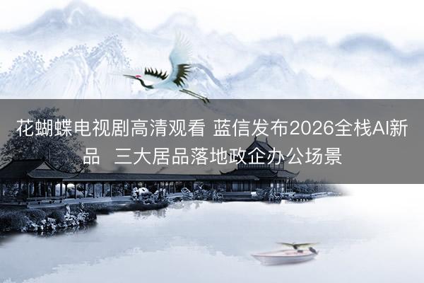 花蝴蝶电视剧高清观看 蓝信发布2026全栈AI新品 三大居品落地政企办公场景