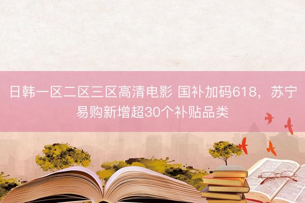 日韩一区二区三区高清电影 国补加码618，苏宁易购新增超30个补贴品类