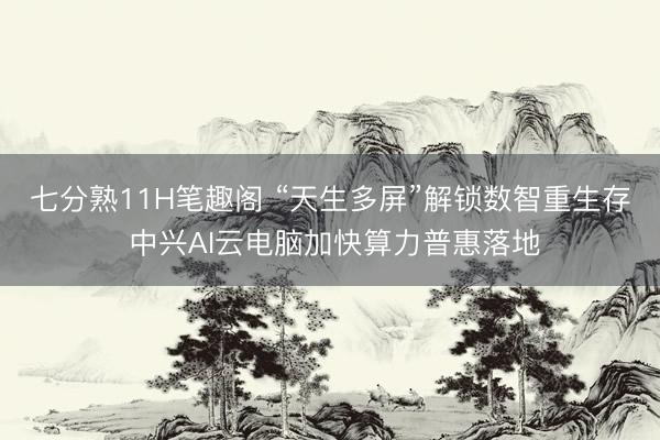 七分熟11H笔趣阁 “天生多屏”解锁数智重生存 中兴AI云电脑加快算力普惠落地