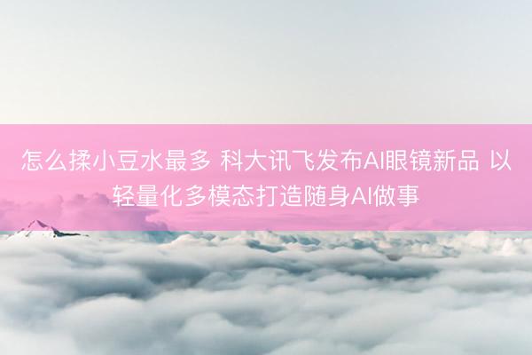 怎么揉小豆水最多 科大讯飞发布AI眼镜新品 以轻量化多模态打造随身AI做事