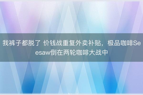 我裤子都脱了 价钱战重复外卖补贴，极品咖啡Seesaw倒在两轮咖啡大战中