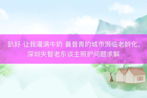 趴好 让我灌满牛奶 曩昔青的城市濒临老龄化，深圳失智老东谈主照护问题求解
