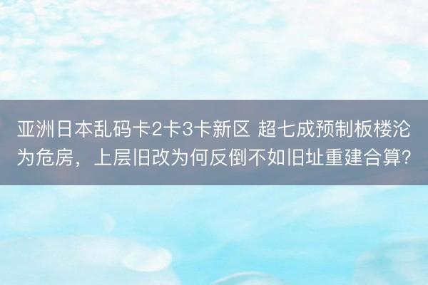 亚洲日本乱码卡2卡3卡新区 超七成预制板楼沦为危房,上层旧改为何反倒不如旧址重建合算?