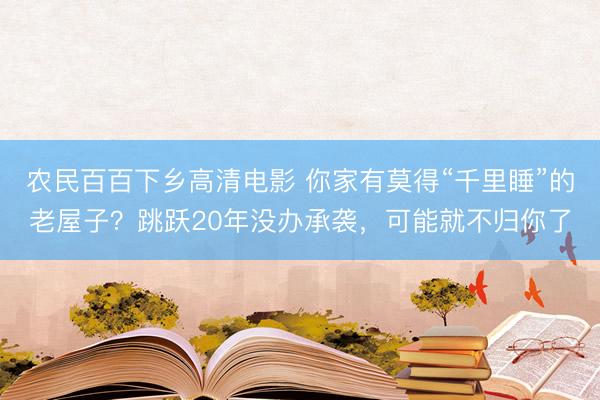 农民百百下乡高清电影 你家有莫得“千里睡”的老屋子？跳跃20年没办承袭，可能就不归你了