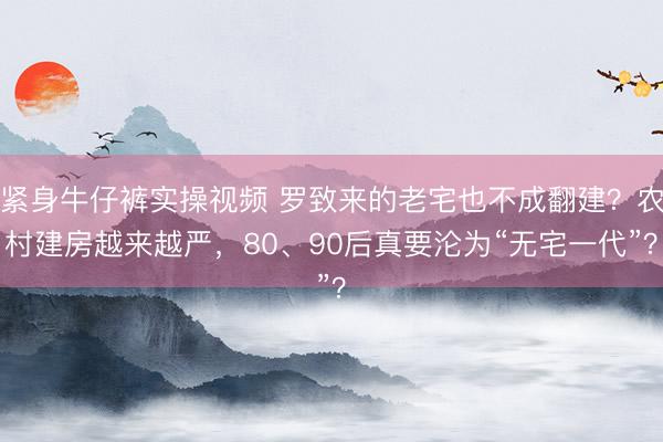 紧身牛仔裤实操视频 罗致来的老宅也不成翻建？农村建房越来越严，80、90后真要沦为“无宅一代”？