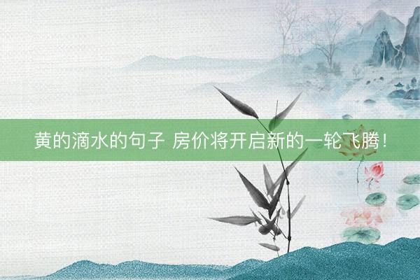 黄的滴水的句子 房价将开启新的一轮飞腾！