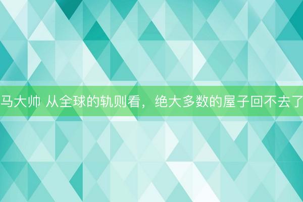 马大帅 从全球的轨则看，绝大多数的屋子回不去了