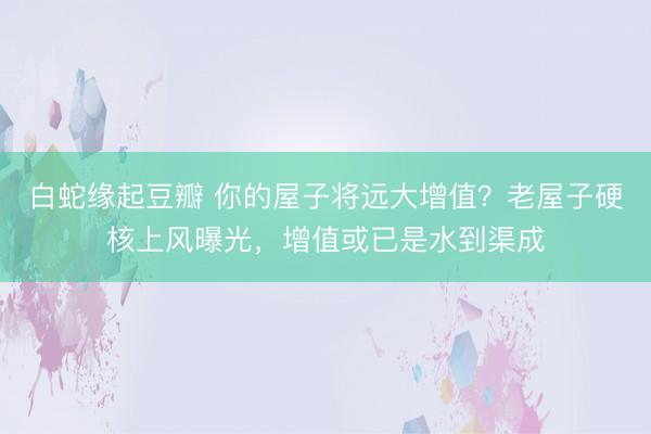 白蛇缘起豆瓣 你的屋子将远大增值？老屋子硬核上风曝光，增值或已是水到渠成