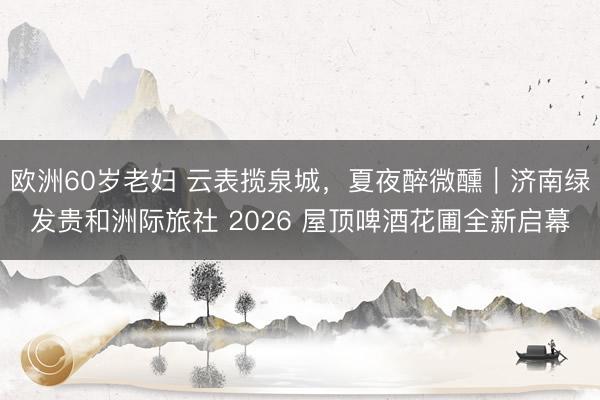 欧洲60岁老妇 云表揽泉城，夏夜醉微醺｜济南绿发贵和洲际旅社 2026 屋顶啤酒花圃全新启幕