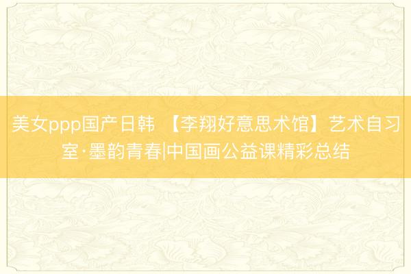美女ppp国产日韩 【李翔好意思术馆】艺术自习室·墨韵青春|中国画公益课精彩总结