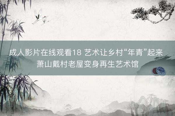 成人影片在线观看18 艺术让乡村“年青”起来 萧山戴村老屋变身再生艺术馆