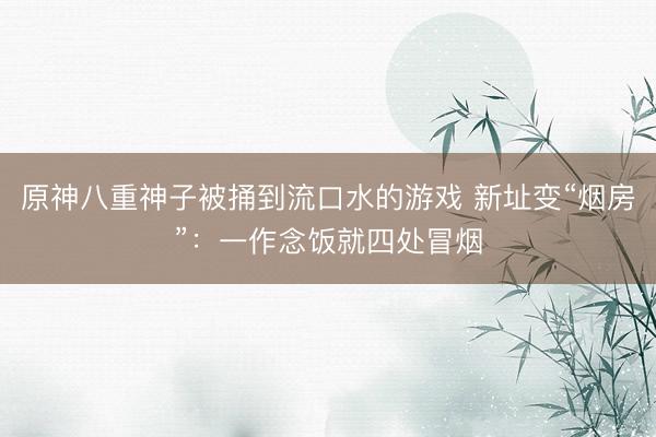 原神八重神子被捅到流口水的游戏 新址变“烟房”：一作念饭就四处冒烟